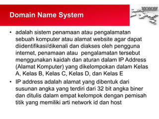 Domain Name System
• adalah sistem penamaan atau pengalamatan
sebuah komputer atau alamat website agar dapat
diidentifikasi/dikenali dan diakses oleh pengguna
internet, penamaan atau pengalamatan tersebut
menggunakan kaidah dan aturan dalam IP Address
(Alamat Komputer) yang dikelompokan dalam Kelas
A, Kelas B, Kelas C, Kelas D, dan Kelas E
• IP address adalah alamat yang dibentuk dari
susunan angka yang terdiri dari 32 bit angka biner
dan ditulis dalam empat kelompok dengan pemisah
titik yang memiliki arti network id dan host
 