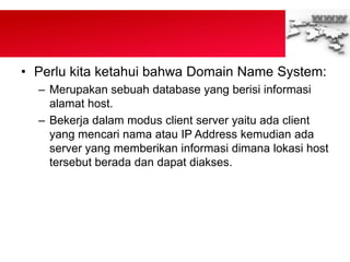 • Perlu kita ketahui bahwa Domain Name System:
– Merupakan sebuah database yang berisi informasi
alamat host.
– Bekerja dalam modus client server yaitu ada client
yang mencari nama atau IP Address kemudian ada
server yang memberikan informasi dimana lokasi host
tersebut berada dan dapat diakses.
 