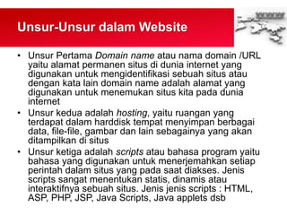 Unsur-Unsur dalam Website
• Unsur Pertama Domain name atau nama domain /URL
yaitu alamat permanen situs di dunia internet yang
digunakan untuk mengidentifikasi sebuah situs atau
dengan kata lain domain name adalah alamat yang
digunakan untuk menemukan situs kita pada dunia
internet
• Unsur kedua adalah hosting, yaitu ruangan yang
terdapat dalam harddisk tempat menyimpan berbagai
data, file-file, gambar dan lain sebagainya yang akan
ditampilkan di situs
• Unsur ketiga adalah scripts atau bahasa program yaitu
bahasa yang digunakan untuk menerjemahkan setiap
perintah dalam situs yang pada saat diakses. Jenis
scripts sangat menentukan statis, dinamis atau
interaktifnya sebuah situs. Jenis jenis scripts : HTML,
ASP, PHP, JSP, Java Scripts, Java applets dsb
 