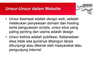 Unsur-Unsur dalam Website
• Unsur keempat adalah design web, setelah
melakukan penyewaan domain dan hosting
serta penguasaan scripts, unsur situs yang
paling penting dan utama adalah design
• Unsur kelima adalah publikasi, Keberadaan
situs tidak ada gunanya dibangun tanpa
dikunjungi atau dikenal oleh masyarakat atau
pengunjung internet
 