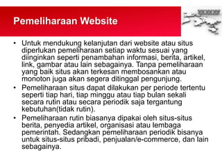 Pemeliharaan Website
• Untuk mendukung kelanjutan dari website atau situs
diperlukan pemeliharaan setiap waktu sesuai yang
diinginkan seperti penambahan informasi, berita, artikel,
link, gambar atau lain sebagainya. Tanpa pemeliharaan
yang baik situs akan terkesan membosankan atau
monoton juga akan segera ditinggal pengunjung.
• Pemeliharaan situs dapat dilakukan per periode tertentu
seperti tiap hari, tiap minggu atau tiap bulan sekali
secara rutin atau secara periodik saja tergantung
kebutuhan(tidak rutin).
• Pemeliharaan rutin biasanya dipakai oleh situs-situs
berita, penyedia artikel, organisasi atau lembaga
pemerintah. Sedangkan pemeliharaan periodik bisanya
untuk situs-situs pribadi, penjualan/e-commerce, dan lain
sebagainya.
 