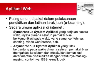 Aplikasi Web
• Paling umum dipakai dalam pelaksanaan
pendidikan dan latihan jarak jauh (e-Learning).
• Secara umum aplikasi di internet :
– Synchronous System Aplikasi yang berjalan secara
waktu nyata dimana seluruh pemakai bisa
berkomunikasi pada waktu yang sama, contohnya:
chatting, Video Conference, dsb.
– Asynchronous System Aplikasi yang tidak
bergantung pada waktu dimana seluruh pemakai bisa
mengakses ke sistem dan melakukan komunikasi
antar mereka disesuaikan dengan waktunya masing-
masing, contohnya: BBS, e-mail, dsb.
 