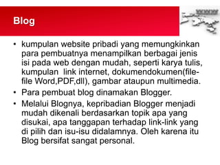 Blog
• kumpulan website pribadi yang memungkinkan
para pembuatnya menampilkan berbagai jenis
isi pada web dengan mudah, seperti karya tulis,
kumpulan link internet, dokumendokumen(file-
file Word,PDF,dll), gambar ataupun multimedia.
• Para pembuat blog dinamakan Blogger.
• Melalui Blognya, kepribadian Blogger menjadi
mudah dikenali berdasarkan topik apa yang
disukai, apa tanggapan terhadap link-link yang
di pilih dan isu-isu didalamnya. Oleh karena itu
Blog bersifat sangat personal.
 