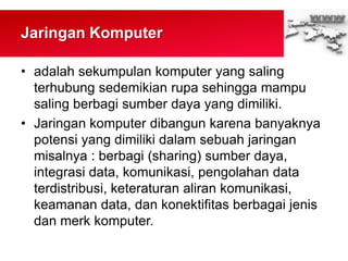 Jaringan Komputer
• adalah sekumpulan komputer yang saling
terhubung sedemikian rupa sehingga mampu
saling berbagi sumber daya yang dimiliki.
• Jaringan komputer dibangun karena banyaknya
potensi yang dimiliki dalam sebuah jaringan
misalnya : berbagi (sharing) sumber daya,
integrasi data, komunikasi, pengolahan data
terdistribusi, keteraturan aliran komunikasi,
keamanan data, dan konektifitas berbagai jenis
dan merk komputer.
 
