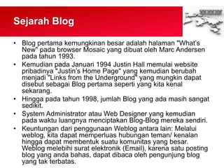 Sejarah Blog
• Blog pertama kemungkinan besar adalah halaman "What‟s
New" pada browser Mosaic yang dibuat oleh Marc Andersen
pada tahun 1993.
• Kemudian pada Januari 1994 Justin Hall memulai website
pribadinya "Justin‟s Home Page" yang kemudian berubah
menjadi "Links from the Underground" yang mungkin dapat
disebut sebagai Blog pertama seperti yang kita kenal
sekarang.
• Hingga pada tahun 1998, jumlah Blog yang ada masih sangat
sedikit.
• System Administrator atau Web Designer yang kemudian
pada waktu luangnya menciptakan Blog-Blog mereka sendiri.
• Keuntungan dari penggunaan Weblog antara lain: Melalui
weblog, kita dapat memperluas hubungan teman/ kenalan
hingga dapat membentuk suatu komunitas yang besar.
Weblog melebihi surat elektronik (Email), karena satu posting
blog yang anda bahas, dapat dibaca oleh pengunjung blog
yang tak terbatas.
 