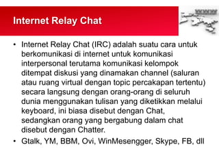 Internet Relay Chat
• Internet Relay Chat (IRC) adalah suatu cara untuk
berkomunikasi di internet untuk komunikasi
interpersonal terutama komunikasi kelompok
ditempat diskusi yang dinamakan channel (saluran
atau ruang virtual dengan topic percakapan tertentu)
secara langsung dengan orang-orang di seluruh
dunia menggunakan tulisan yang diketikkan melalui
keyboard, ini biasa disebut dengan Chat,
sedangkan orang yang bergabung dalam chat
disebut dengan Chatter.
• Gtalk, YM, BBM, Ovi, WinMesengger, Skype, FB, dll
 