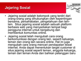 Jejaring Sosial
• Jejaring sosial adalah kelompok yang terdiri dari
orang-orang yang dihubungkan oleh kepentingan
bersama, persahabatan, pengetahuan dan lain-
lain. Situs jejaring sosial adalah sebuah platform
berbasis web yang menyediakan tempat bagi
pengguna internet untuk bergabung dan
membentuk komunitas online.
• Jejaring sosial telah mengubah cara orang
berkomunikasi dengan orang lain, seperti keluarga,
teman dan orang lain secara online. Hal ini juga
mengubah cara orang mencari pendapatan lewat
internet. Anda dapat menentukan target customer di
situs jejaring sosial seperti teman, anggota keluarga,
teman dari teman Anda dan bahkan pelanggan baru
 