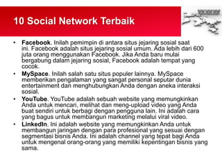 10 Social Network Terbaik
• Facebook. Inilah pemimpin di antara situs jejaring sosial saat
ini. Facebook adalah situs jejaring sosial umum. Ada lebih dari 600
juta orang menggunakan Facebook. Jika Anda baru mulai
bergabung dalam jejaring sosial, Facebook adalah tempat yang
cocok.
• MySpace. Inilah salah satu situs populer lainnya. MySpace
memberikan pengalaman yang sangat personal seputar dunia
entertainment dan menghubungkan Anda dengan aneka interaksi
sosial.
• YouTube. YouTube adalah sebuah website yang memungkinkan
Anda untuk mencari, melihat dan meng-upload video yang Anda
buat sendiri untuk berbagi dengan pengguna lain. Ini adalah cara
yang bagus untuk membangun marketing melalui viral video.
• LinkedIn. Ini adalah website yang memungkinkan Anda untuk
membangun jaringan dengan para profesional yang sesuai dengan
segmentasi bisnis Anda. Ini adalah channel yang tepat bagi Anda
untuk mengenal orang-orang yang memiliki kepentingan bisnis yang
sama.
 