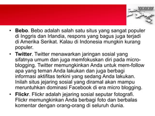 • Bebo. Bebo adalah salah satu situs yang sangat populer
di Inggris dan Irlandia, respons yang bagus juga terjadi
di Amerika Serikat. Kalau di Indonesia mungkin kurang
populer.
• Twitter. Twitter menawarkan jaringan sosial yang
sifatnya umum dan juga memfokuskan diri pada micro-
blogging. Twitter memungkinkan Anda untuk mem-follow
apa yang teman Anda lakukan dan juga berbagi
informasi aktifitas terkini yang sedang Anda lakukan.
Inilah situs jejaring sosial yang diramal akan mampu
meruntuhkan dominasi Facebook di era micro blogging.
• Flickr. Flickr adalah jejaring sosial seputar fotografi.
Flickr memungkinkan Anda berbagi foto dan berbalas
komentar dengan orang-orang di seluruh dunia.
 