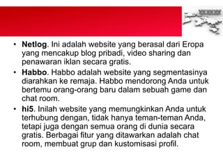 • Netlog. Ini adalah website yang berasal dari Eropa
yang mencakup blog pribadi, video sharing dan
penawaran iklan secara gratis.
• Habbo. Habbo adalah website yang segmentasinya
diarahkan ke remaja. Habbo mendorong Anda untuk
bertemu orang-orang baru dalam sebuah game dan
chat room.
• hi5. Inilah website yang memungkinkan Anda untuk
terhubung dengan, tidak hanya teman-teman Anda,
tetapi juga dengan semua orang di dunia secara
gratis. Berbagai fitur yang ditawarkan adalah chat
room, membuat grup dan kustomisasi profil.
 