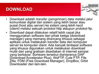 DOWNLOAD
• Download adalah transfer (pengiriman) data melalui jalur
komunikasi digital dari sistem yang lebih besar atau
pusat (host atau server) ke sistem yang lebih kecil
(client) melalui sebuah protokol http ataupun protokol ftp.
• Download dapat dilakukan relatif lebih cepat jika
menggunakan software dari pihak ketiga (download
manager) yang memang dirancang khusus sebagai
aplikasi untuk melakukan transfer data dari komputer
server ke komputer client. Ada banyak terdapat software
yang khusus digunakan untuk melakukan download
mulai dari yang gratisan disediakan di internet sampai
yang berbayar. Sortware tersebut diantaranya DAP
(Download Accelerator Plus), WsFTP, Cute FTP, File
Zilla, FDM (Free Download Manager), DropBox, Orbit
Downloader dan lain-lain.
 