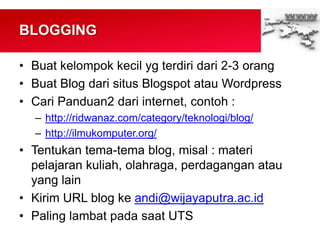 BLOGGING
• Buat kelompok kecil yg terdiri dari 2-3 orang
• Buat Blog dari situs Blogspot atau Wordpress
• Cari Panduan2 dari internet, contoh :
– http://ridwanaz.com/category/teknologi/blog/
– http://ilmukomputer.org/
• Tentukan tema-tema blog, misal : materi
pelajaran kuliah, olahraga, perdagangan atau
yang lain
• Kirim URL blog ke andi@wijayaputra.ac.id
• Paling lambat pada saat UTS
 