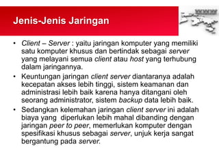 Jenis-Jenis Jaringan
• Client – Server : yaitu jaringan komputer yang memiliki
satu komputer khusus dan bertindak sebagai server
yang melayani semua client atau host yang terhubung
dalam jaringannya.
• Keuntungan jaringan client server diantaranya adalah
kecepatan akses lebih tinggi, sistem keamanan dan
administrasi lebih baik karena hanya ditangani oleh
seorang administrator, sistem backup data lebih baik.
• Sedangkan kelemahan jaringan client server ini adalah
biaya yang diperlukan lebih mahal dibanding dengan
jaringan peer to peer, memerlukan komputer dengan
spesifikasi khusus sebagai server, unjuk kerja sangat
bergantung pada server.
 