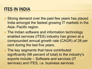 Ites in IndiaStrong demand over the past few years has placed India amongst the fastest growing IT markets in the Asia- Pacific region. The Indian software and information technology enabled services (ITES) industry has grown at a compounded annual growth rate (CAGR) of 28 per cent during the last five years.The key segments that have contributed significantly (96 percent of total) to the industry’s exports include – Software and services (IT services) and ITES, i.e. business services. 
