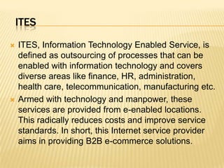 ITESITES, Information Technology Enabled Service, is defined as outsourcing of processes that can be enabled with information technology and covers diverse areas like finance, HR, administration, health care, telecommunication, manufacturing etc. Armed with technology and manpower, these services are provided from e-enabled locations. This radically reduces costs and improve service standards. In short, this Internet service provider aims in providing B2B e-commerce solutions. 