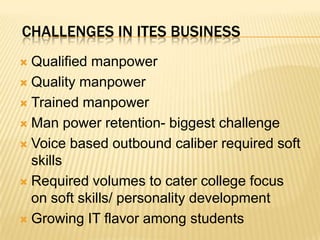 Challenges in ITES businessQualified manpower Quality manpowerTrained manpowerMan power retention- biggest challengeVoice based outbound caliber required soft skillsRequired volumes to cater college focus on soft skills/ personality developmentGrowing IT flavor among students