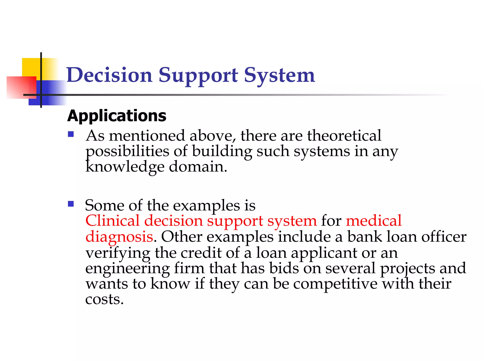 Decision Support System
Applications
 As mentioned above, there are theoretical
  possibilities of building such systems in any
  knowledge domain.

   Some of the examples is
    Clinical decision support system for medical
    diagnosis. Other examples include a bank loan officer
    verifying the credit of a loan applicant or an
    engineering firm that has bids on several projects and
    wants to know if they can be competitive with their
    costs.
 