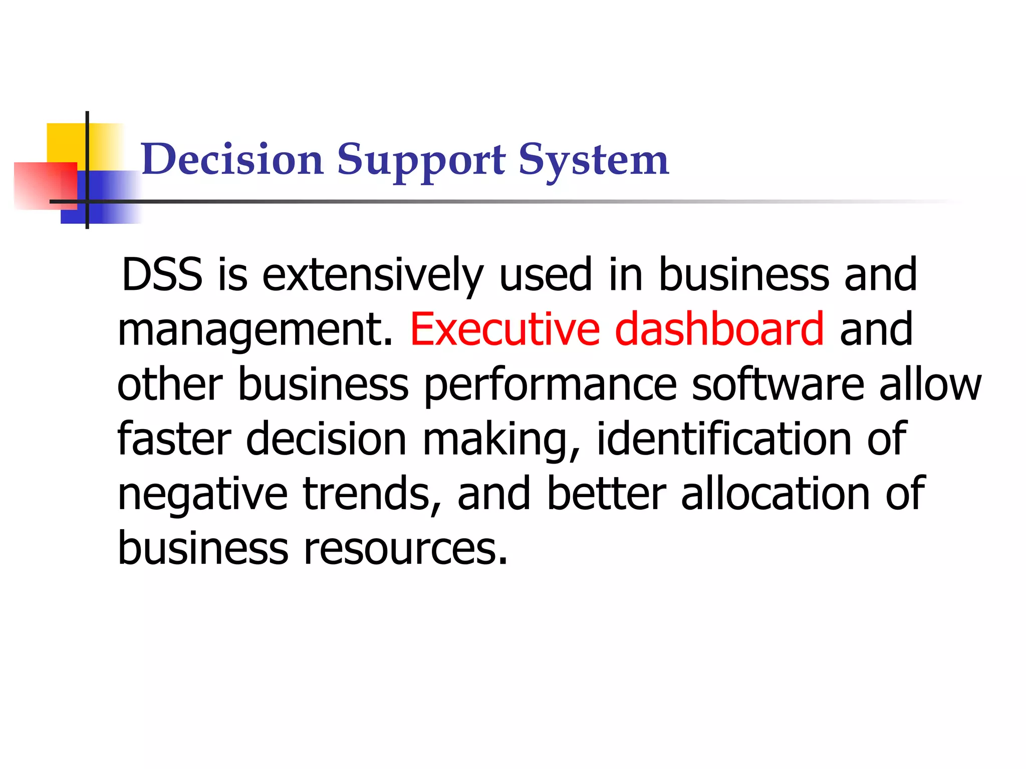 Decision Support System

DSS is extensively used in business and
management. Executive dashboard and
other business performance software allow
faster decision making, identification of
negative trends, and better allocation of
business resources.
 