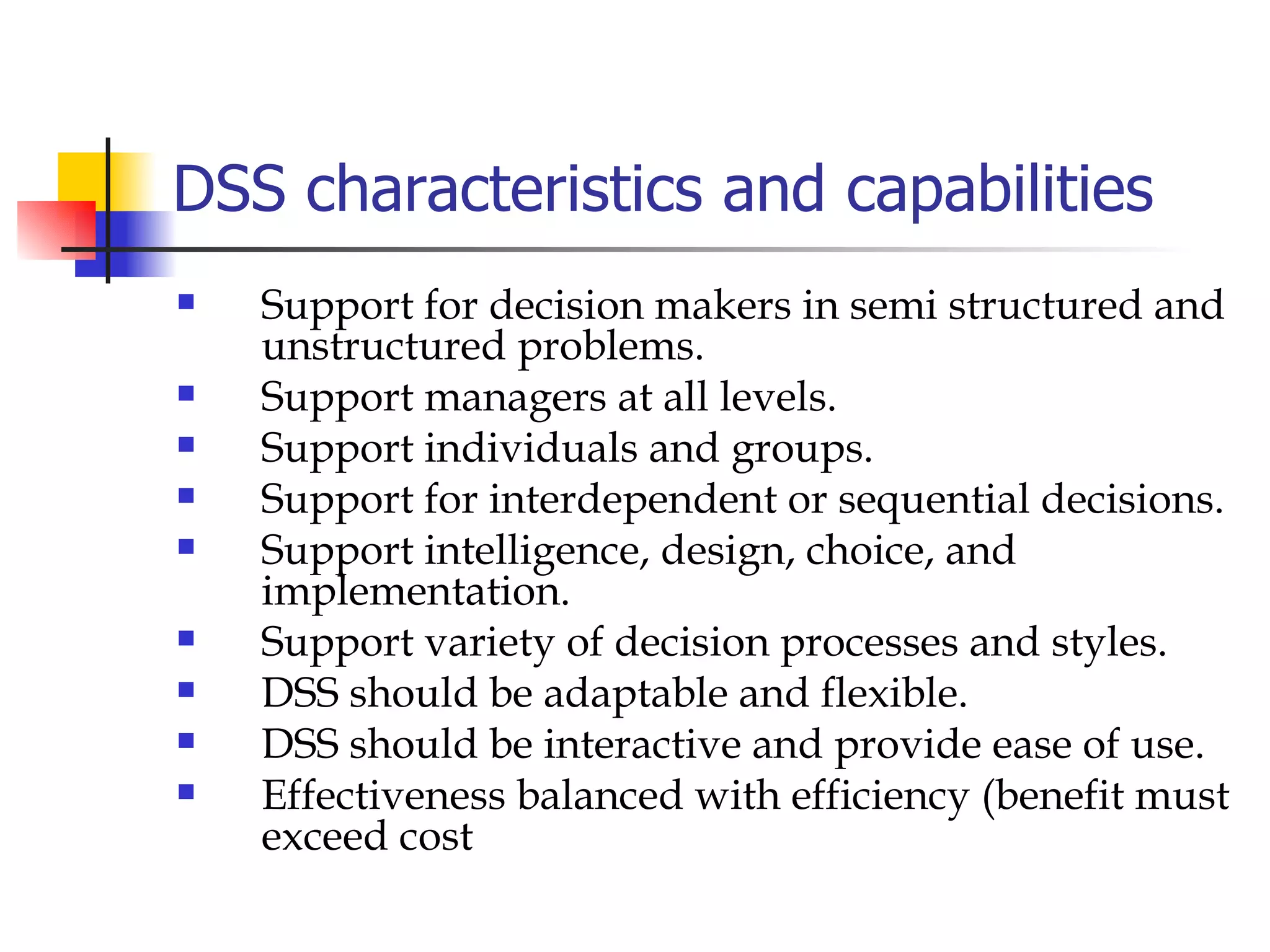 DSS characteristics and capabilities
   Support for decision makers in semi structured and
    unstructured problems.
   Support managers at all levels.
   Support individuals and groups.
   Support for interdependent or sequential decisions.
   Support intelligence, design, choice, and
    implementation.
   Support variety of decision processes and styles.
   DSS should be adaptable and flexible.
   DSS should be interactive and provide ease of use.
   Effectiveness balanced with efficiency (benefit must
    exceed cost
 