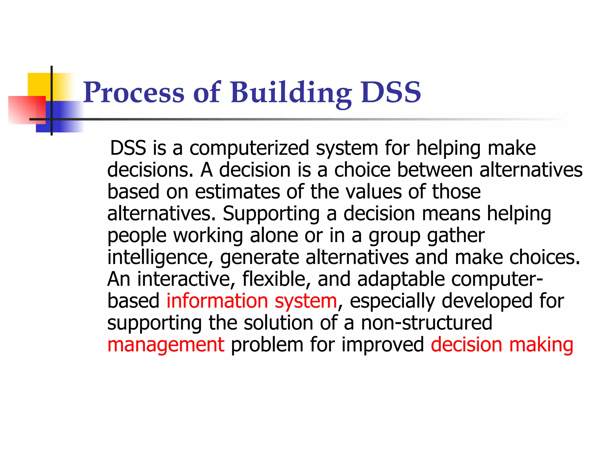 Process of Building DSS
  DSS is a computerized system for helping make
 decisions. A decision is a choice between alternatives
 based on estimates of the values of those
 alternatives. Supporting a decision means helping
 people working alone or in a group gather
 intelligence, generate alternatives and make choices.
 An interactive, flexible, and adaptable computer-
 based information system, especially developed for
 supporting the solution of a non-structured
 management problem for improved decision making
 