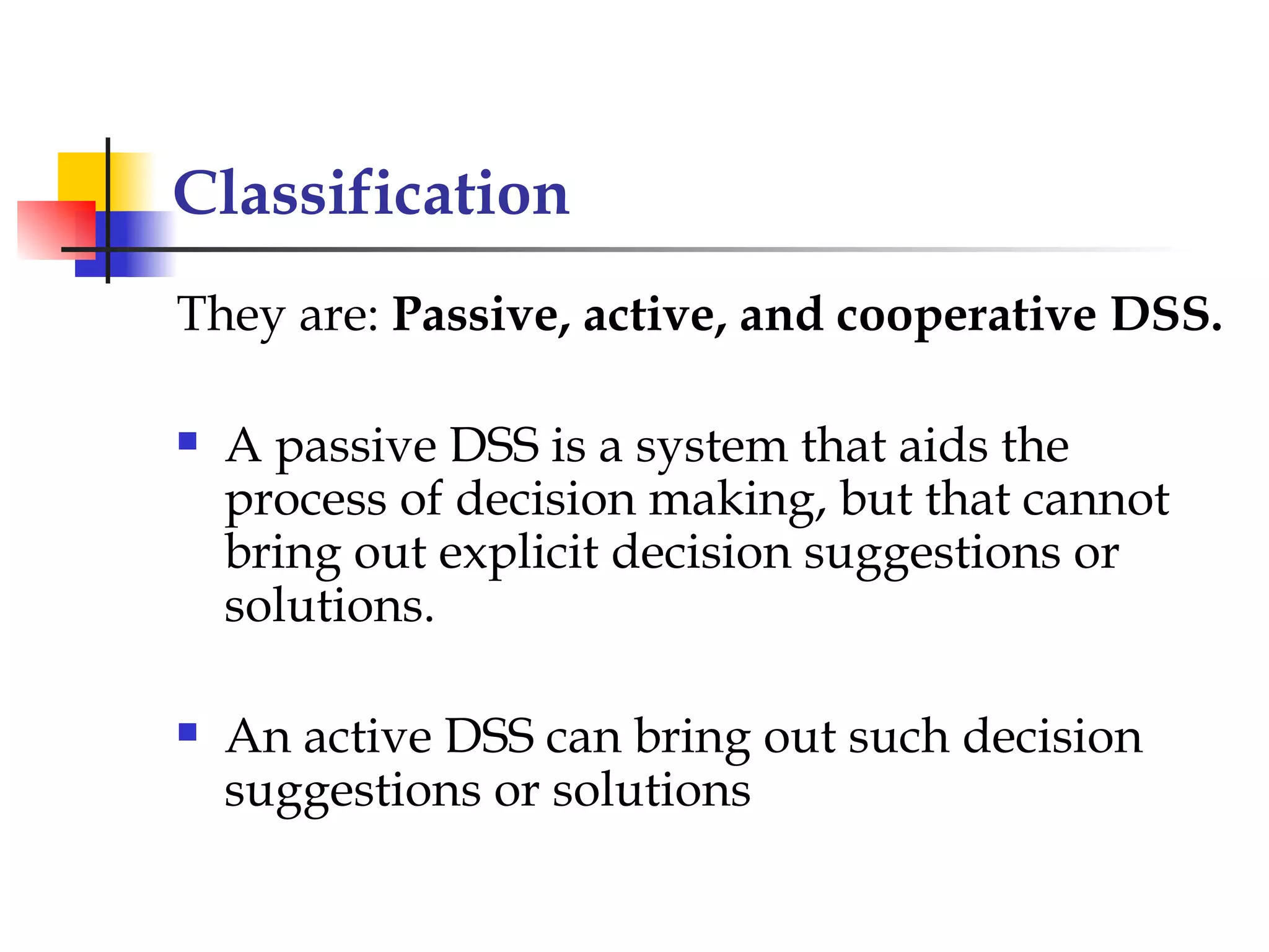 Classification
They are: Passive, active, and cooperative DSS.

   A passive DSS is a system that aids the
    process of decision making, but that cannot
    bring out explicit decision suggestions or
    solutions.

   An active DSS can bring out such decision
    suggestions or solutions
 