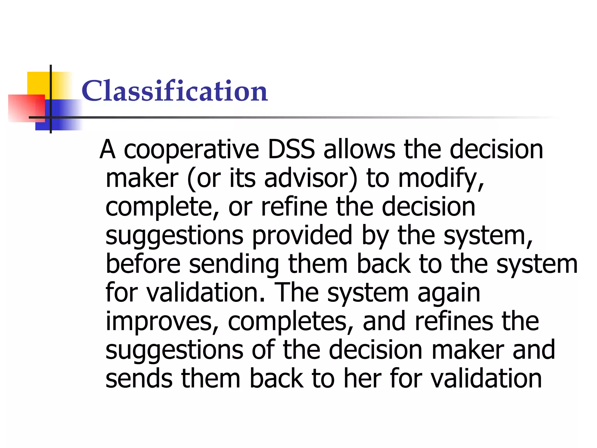 Classification
 A cooperative DSS allows the decision
 maker (or its advisor) to modify,
 complete, or refine the decision
 suggestions provided by the system,
 before sending them back to the system
 for validation. The system again
 improves, completes, and refines the
 suggestions of the decision maker and
 sends them back to her for validation
 