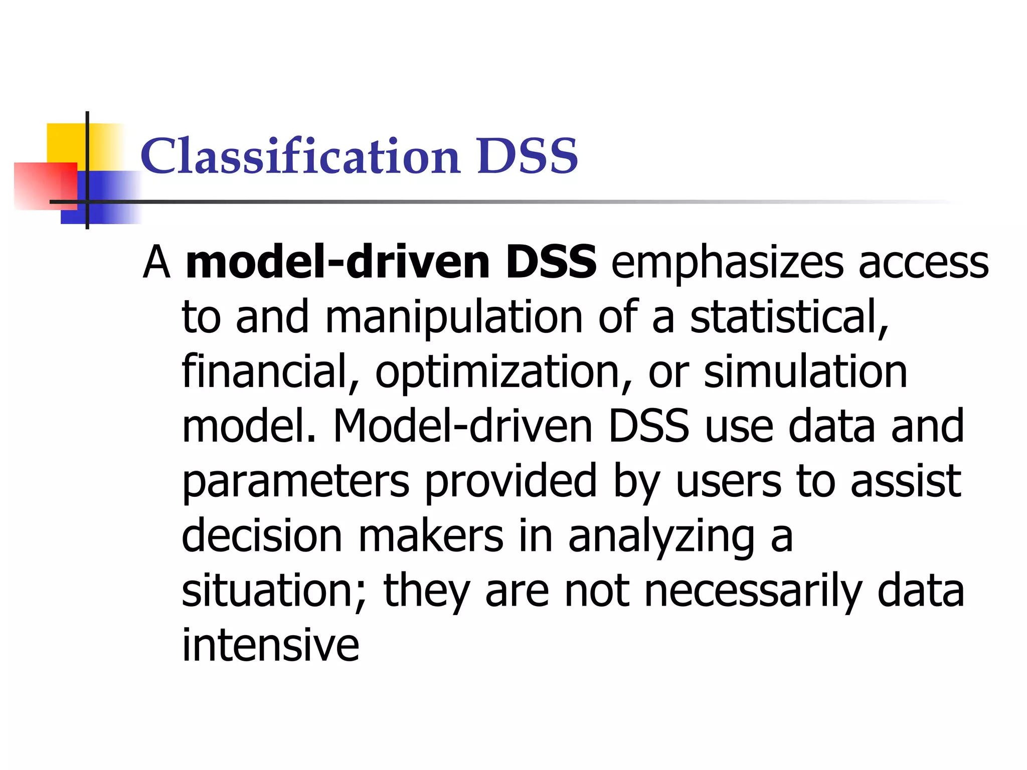 Classification DSS

A model-driven DSS emphasizes access
  to and manipulation of a statistical,
  financial, optimization, or simulation
  model. Model-driven DSS use data and
  parameters provided by users to assist
  decision makers in analyzing a
  situation; they are not necessarily data
  intensive
 