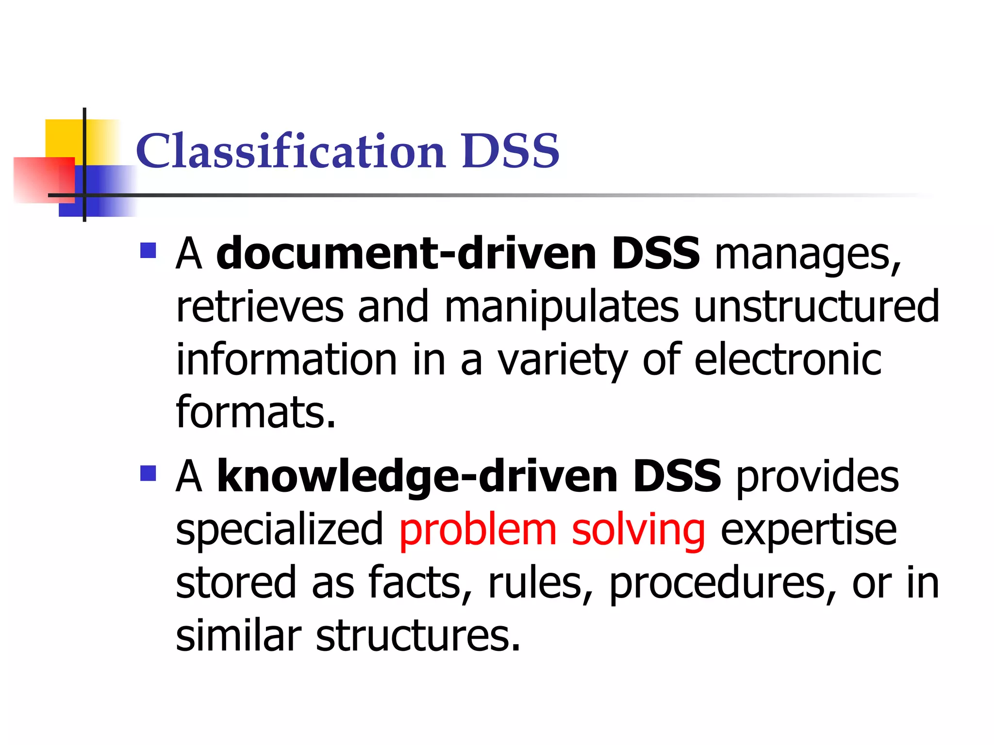 Classification DSS
   A document-driven DSS manages,
    retrieves and manipulates unstructured
    information in a variety of electronic
    formats.
   A knowledge-driven DSS provides
    specialized problem solving expertise
    stored as facts, rules, procedures, or in
    similar structures.
 