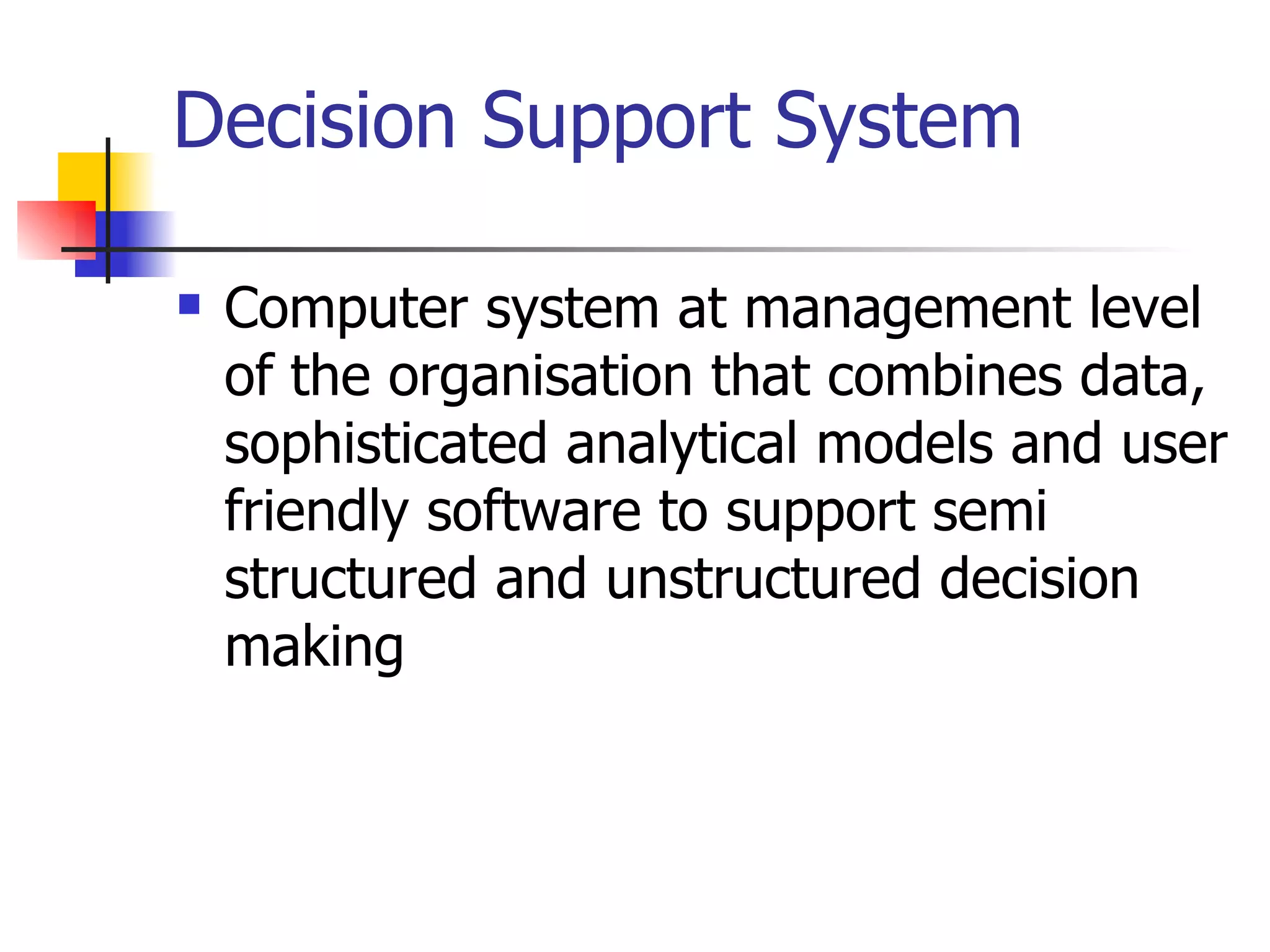 Decision Support System

   Computer system at management level
    of the organisation that combines data,
    sophisticated analytical models and user
    friendly software to support semi
    structured and unstructured decision
    making
 