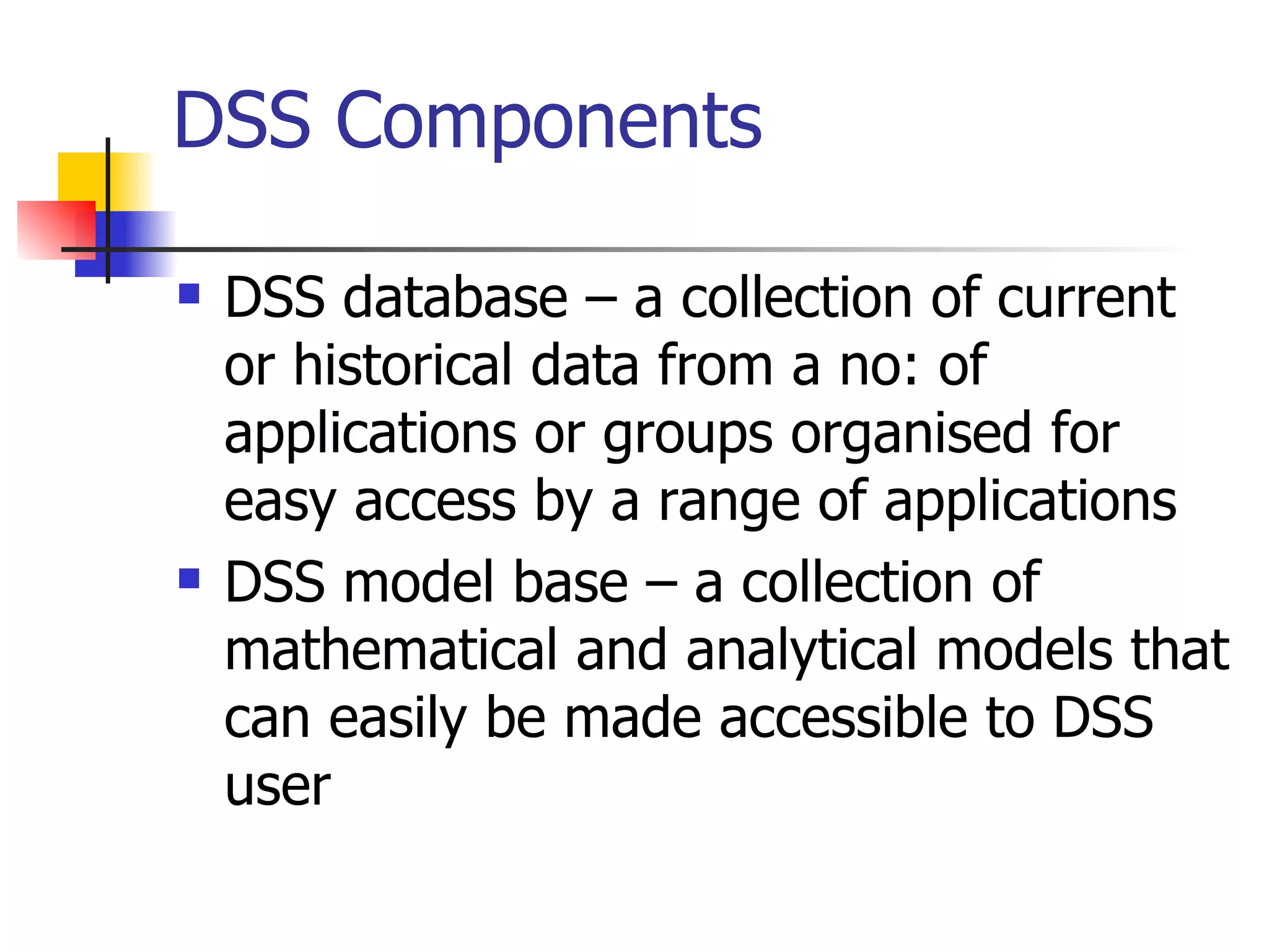 DSS Components

   DSS database – a collection of current
    or historical data from a no: of
    applications or groups organised for
    easy access by a range of applications
   DSS model base – a collection of
    mathematical and analytical models that
    can easily be made accessible to DSS
    user
 