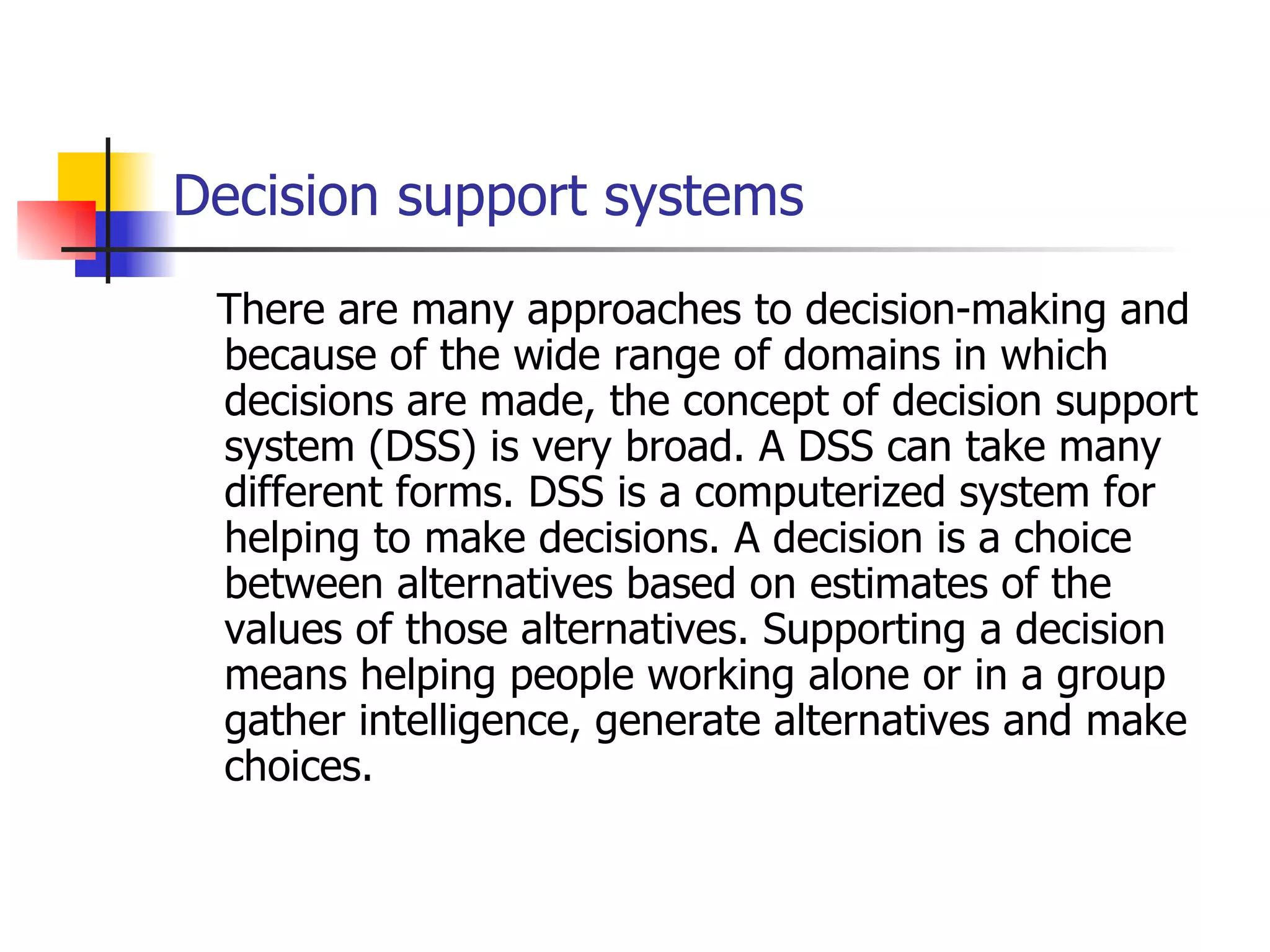 Decision support systems
 There are many approaches to decision-making and
 because of the wide range of domains in which
 decisions are made, the concept of decision support
 system (DSS) is very broad. A DSS can take many
 different forms. DSS is a computerized system for
 helping to make decisions. A decision is a choice
 between alternatives based on estimates of the
 values of those alternatives. Supporting a decision
 means helping people working alone or in a group
 gather intelligence, generate alternatives and make
 choices.
 