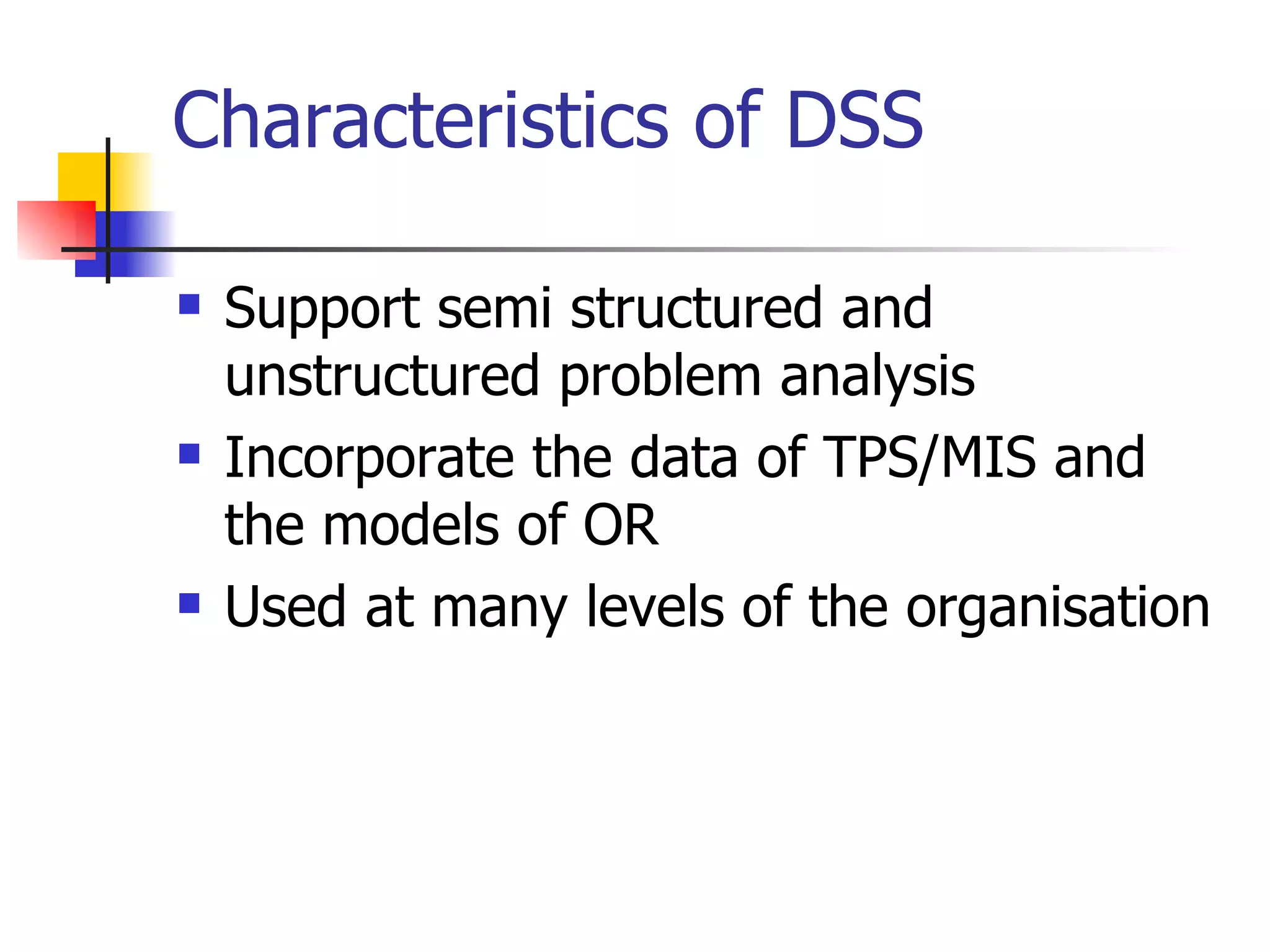 Characteristics of DSS

   Support semi structured and
    unstructured problem analysis
   Incorporate the data of TPS/MIS and
    the models of OR
   Used at many levels of the organisation
 
