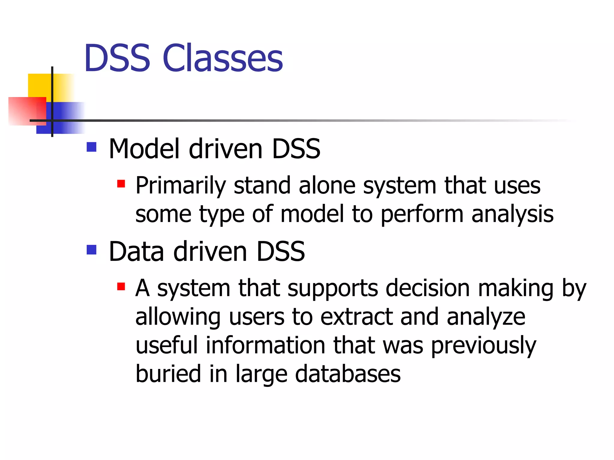 DSS Classes

   Model driven DSS
       Primarily stand alone system that uses
        some type of model to perform analysis
   Data driven DSS
       A system that supports decision making by
        allowing users to extract and analyze
        useful information that was previously
        buried in large databases
 