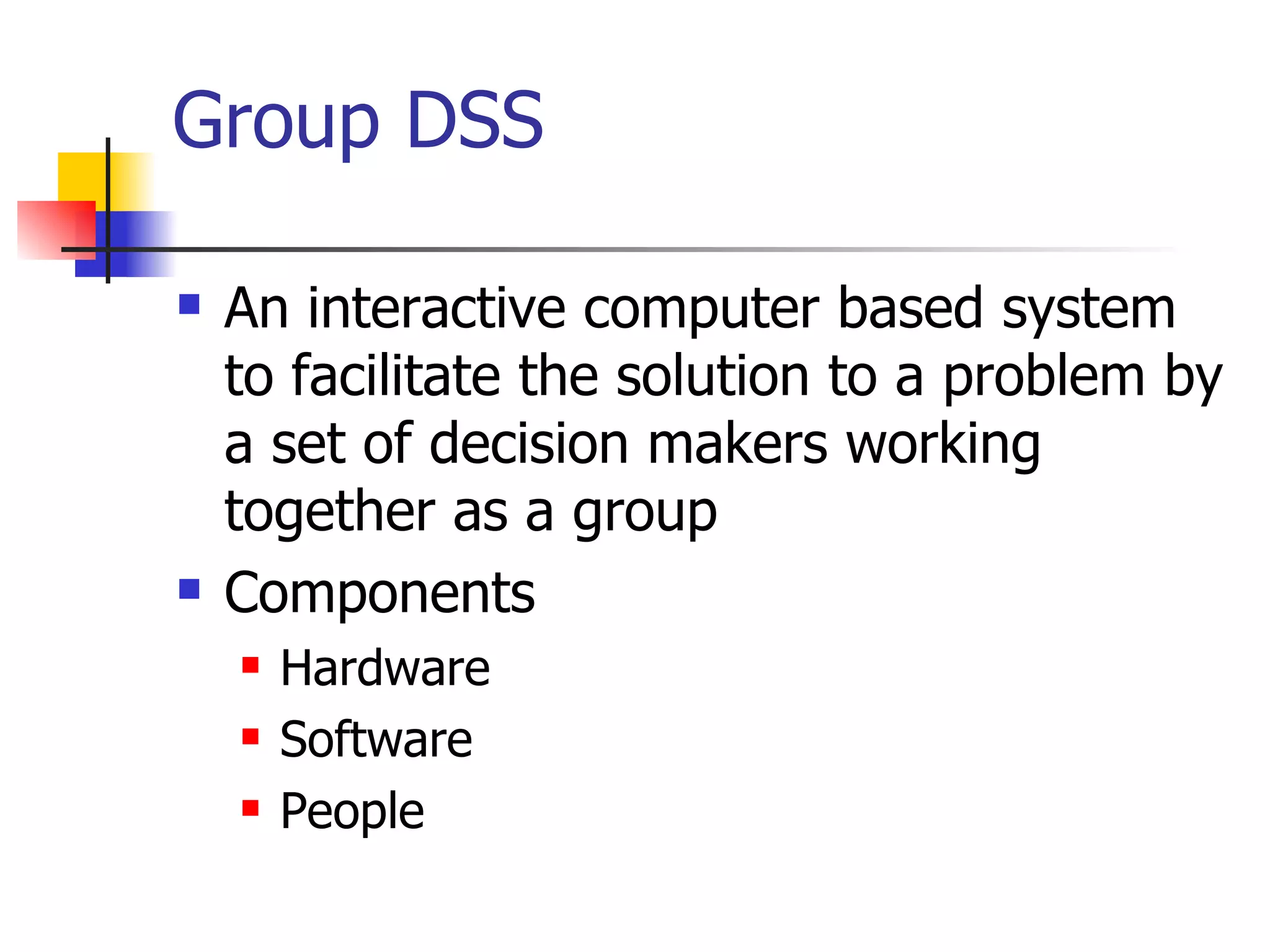 Group DSS

   An interactive computer based system
    to facilitate the solution to a problem by
    a set of decision makers working
    together as a group
   Components
       Hardware
       Software
       People
 
