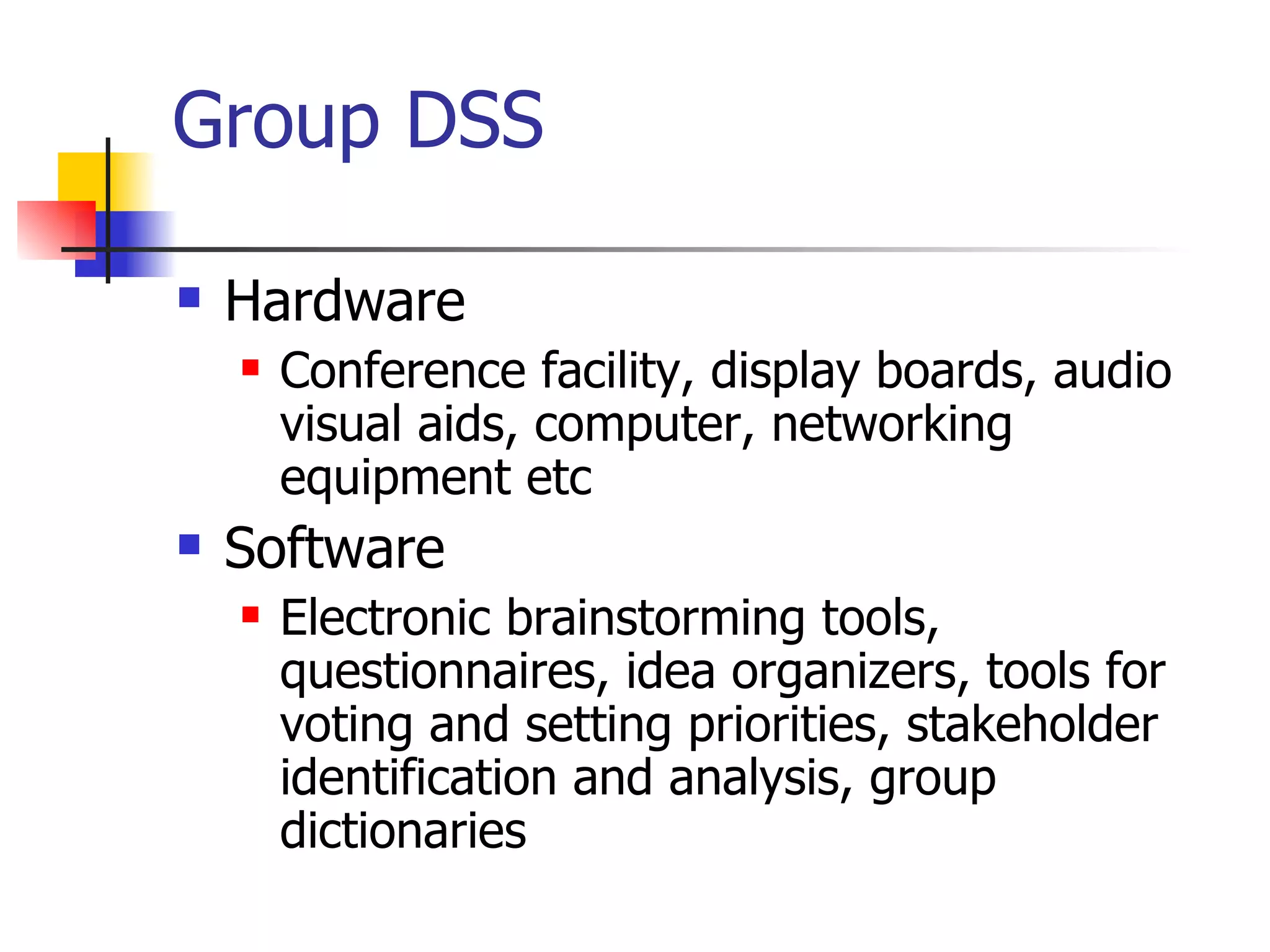 Group DSS

   Hardware
       Conference facility, display boards, audio
        visual aids, computer, networking
        equipment etc
   Software
       Electronic brainstorming tools,
        questionnaires, idea organizers, tools for
        voting and setting priorities, stakeholder
        identification and analysis, group
        dictionaries
 