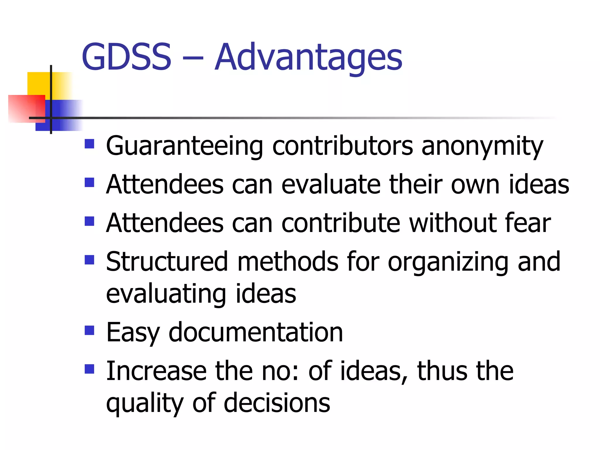 GDSS – Advantages

   Guaranteeing contributors anonymity
   Attendees can evaluate their own ideas
   Attendees can contribute without fear
   Structured methods for organizing and
    evaluating ideas
   Easy documentation
   Increase the no: of ideas, thus the
    quality of decisions
 