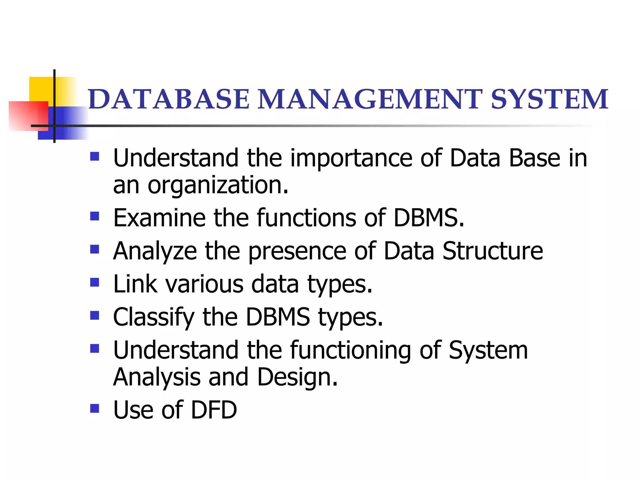 DATABASE MANAGEMENT SYSTEM
   Understand the importance of Data Base in
    an organization.
   Examine the functions of DBMS.
   Analyze the presence of Data Structure
   Link various data types.
   Classify the DBMS types.
   Understand the functioning of System
    Analysis and Design.
   Use of DFD
 