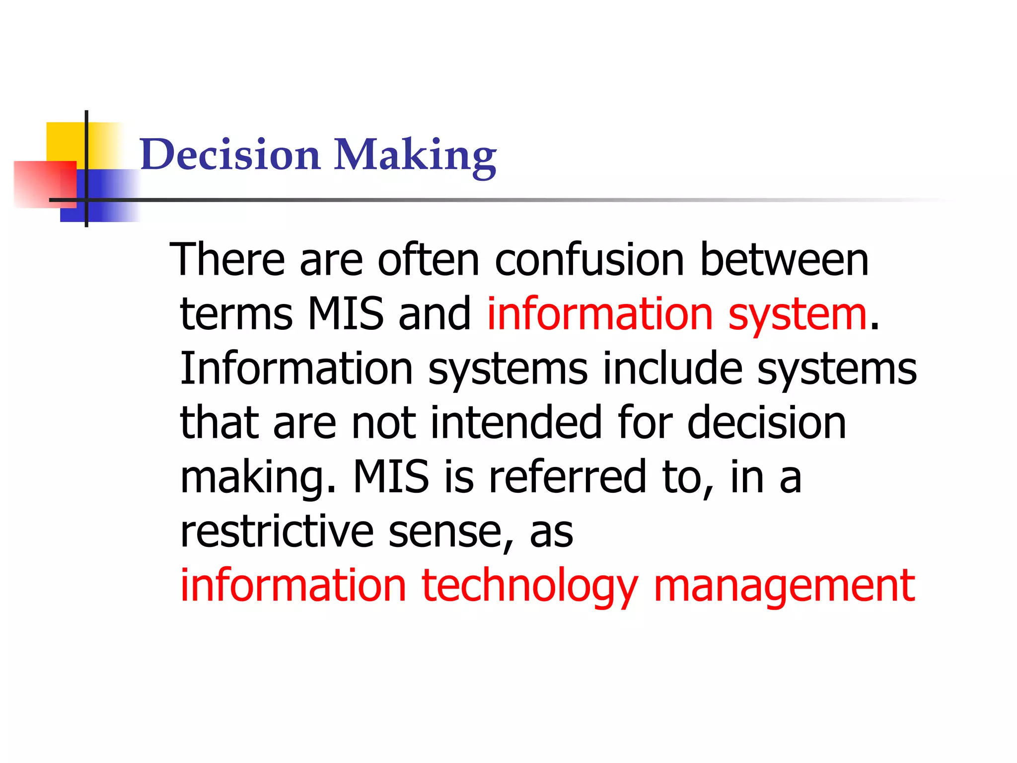 Decision Making

 There are often confusion between
 terms MIS and information system.
 Information systems include systems
 that are not intended for decision
 making. MIS is referred to, in a
 restrictive sense, as
 information technology management
 