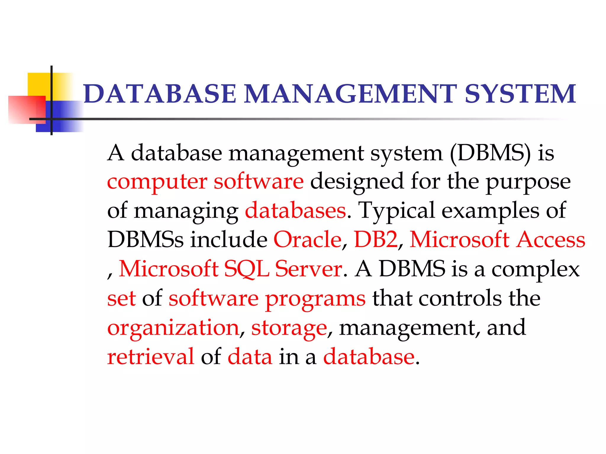 DATABASE MANAGEMENT SYSTEM

 A database management system (DBMS) is
 computer software designed for the purpose
 of managing databases. Typical examples of
 DBMSs include Oracle, DB2, Microsoft Access
 , Microsoft SQL Server. A DBMS is a complex
 set of software programs that controls the
 organization, storage, management, and
 retrieval of data in a database.
 