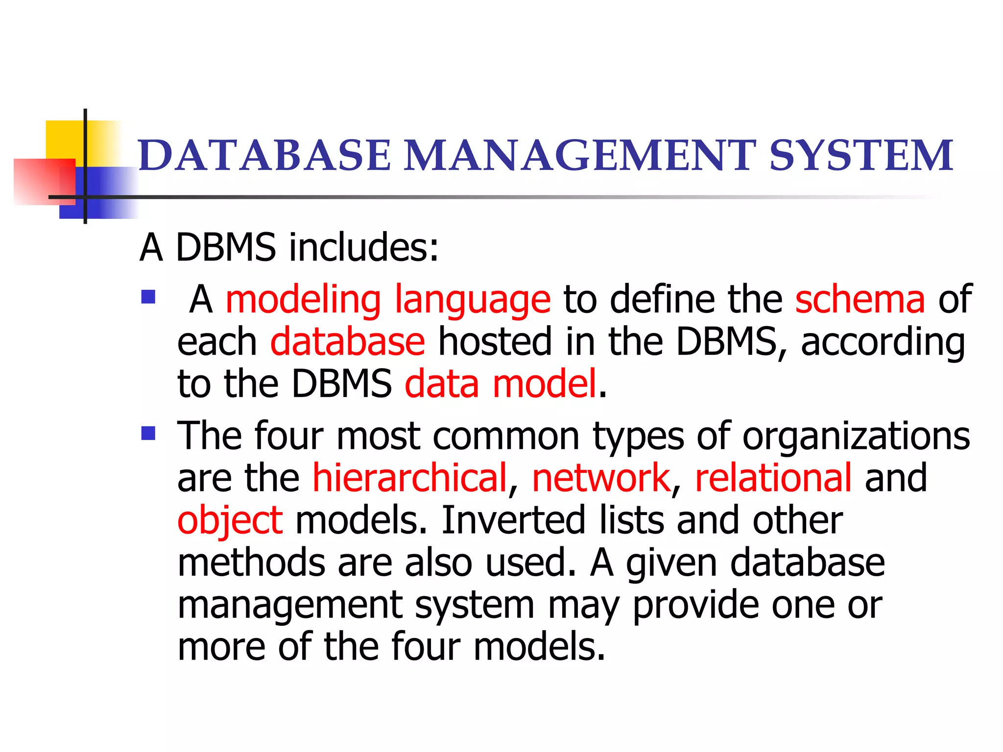DATABASE MANAGEMENT SYSTEM

A DBMS includes:
 A modeling language to define the schema of

  each database hosted in the DBMS, according
  to the DBMS data model.
 The four most common types of organizations

  are the hierarchical, network, relational and
  object models. Inverted lists and other
  methods are also used. A given database
  management system may provide one or
  more of the four models.
 