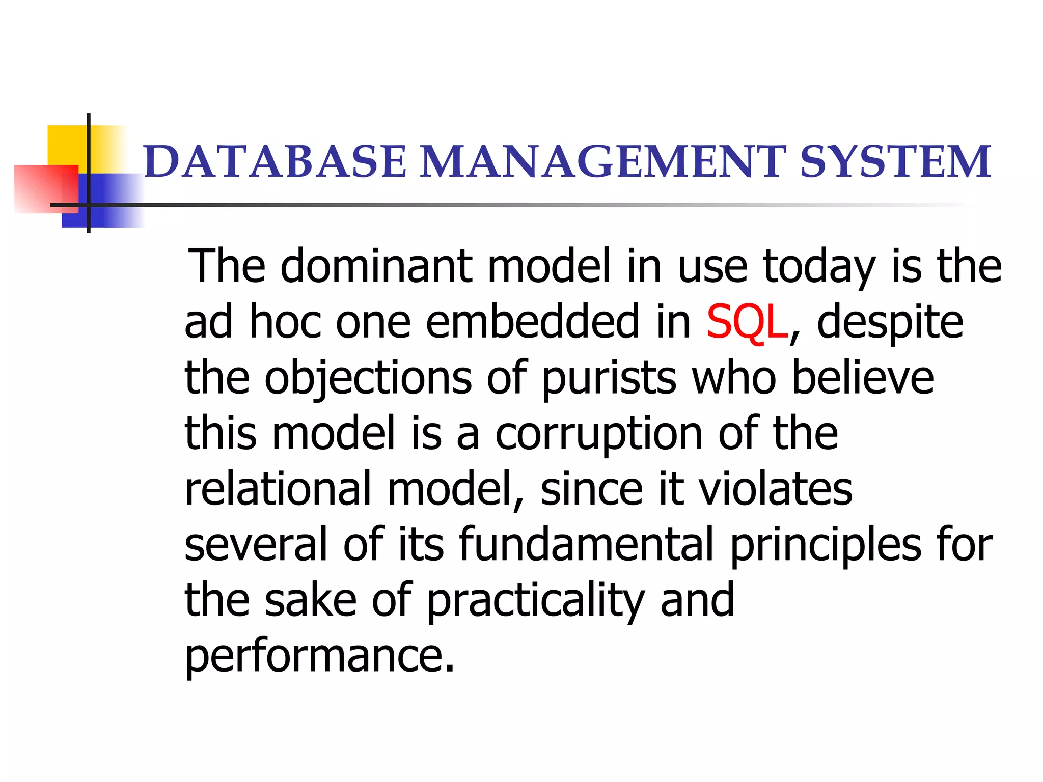 DATABASE MANAGEMENT SYSTEM

 The dominant model in use today is the
 ad hoc one embedded in SQL, despite
 the objections of purists who believe
 this model is a corruption of the
 relational model, since it violates
 several of its fundamental principles for
 the sake of practicality and
 performance.
 