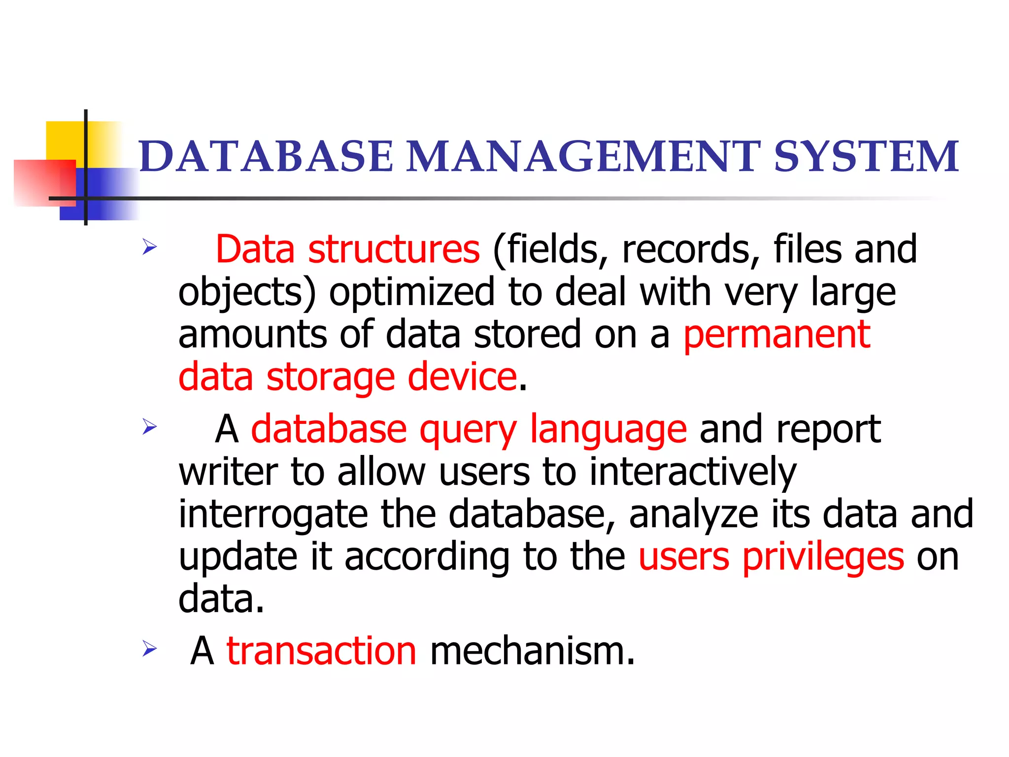 DATABASE MANAGEMENT SYSTEM
     Data structures (fields, records, files and
    objects) optimized to deal with very large
    amounts of data stored on a permanent
    data storage device.
     A database query language and report
    writer to allow users to interactively
    interrogate the database, analyze its data and
    update it according to the users privileges on
    data.
    A transaction mechanism.
 