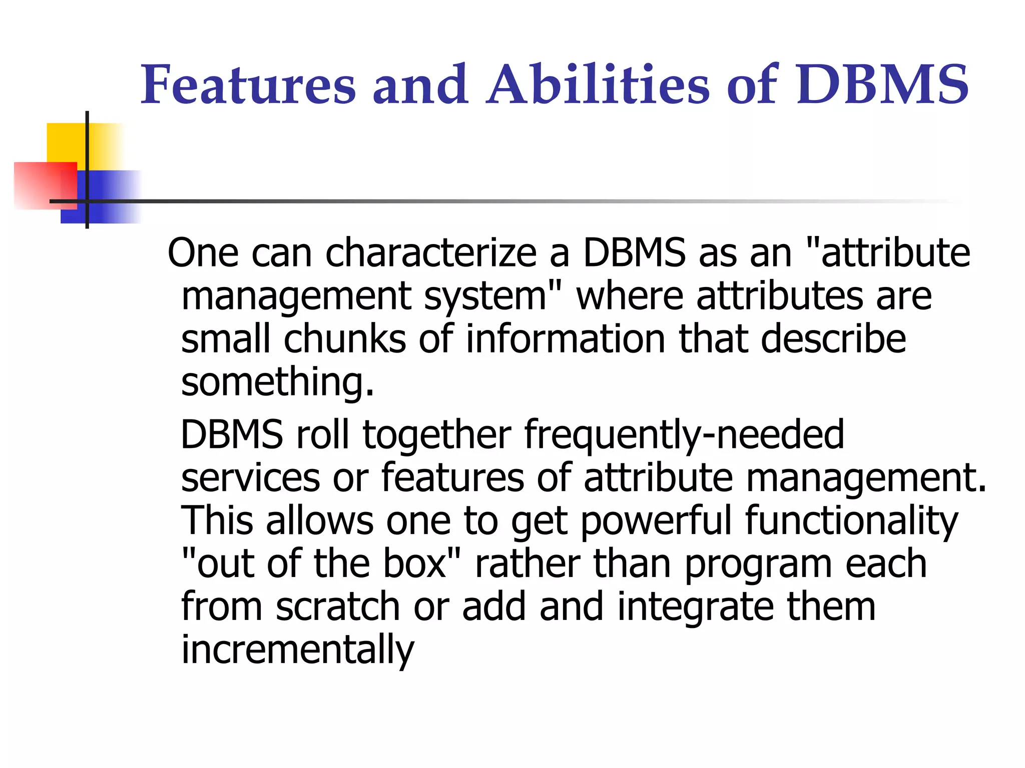 Features and Abilities of DBMS

 One can characterize a DBMS as an "attribute
 management system" where attributes are
 small chunks of information that describe
 something.
 DBMS roll together frequently-needed
 services or features of attribute management.
 This allows one to get powerful functionality
 "out of the box" rather than program each
 from scratch or add and integrate them
 incrementally
 
