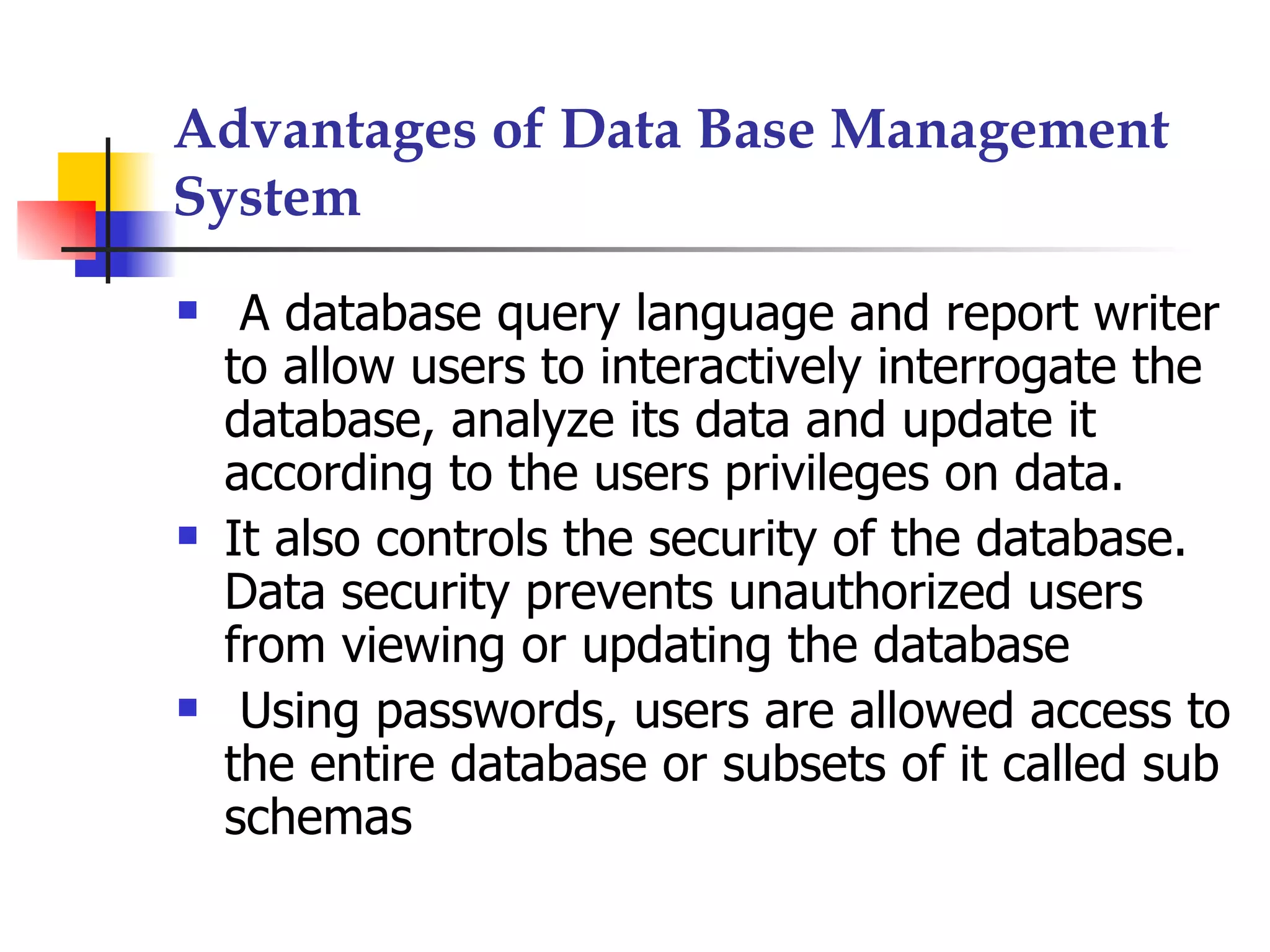 Advantages of Data Base Management
System
    A database query language and report writer
    to allow users to interactively interrogate the
    database, analyze its data and update it
    according to the users privileges on data.
   It also controls the security of the database.
    Data security prevents unauthorized users
    from viewing or updating the database
    Using passwords, users are allowed access to
    the entire database or subsets of it called sub
    schemas
 