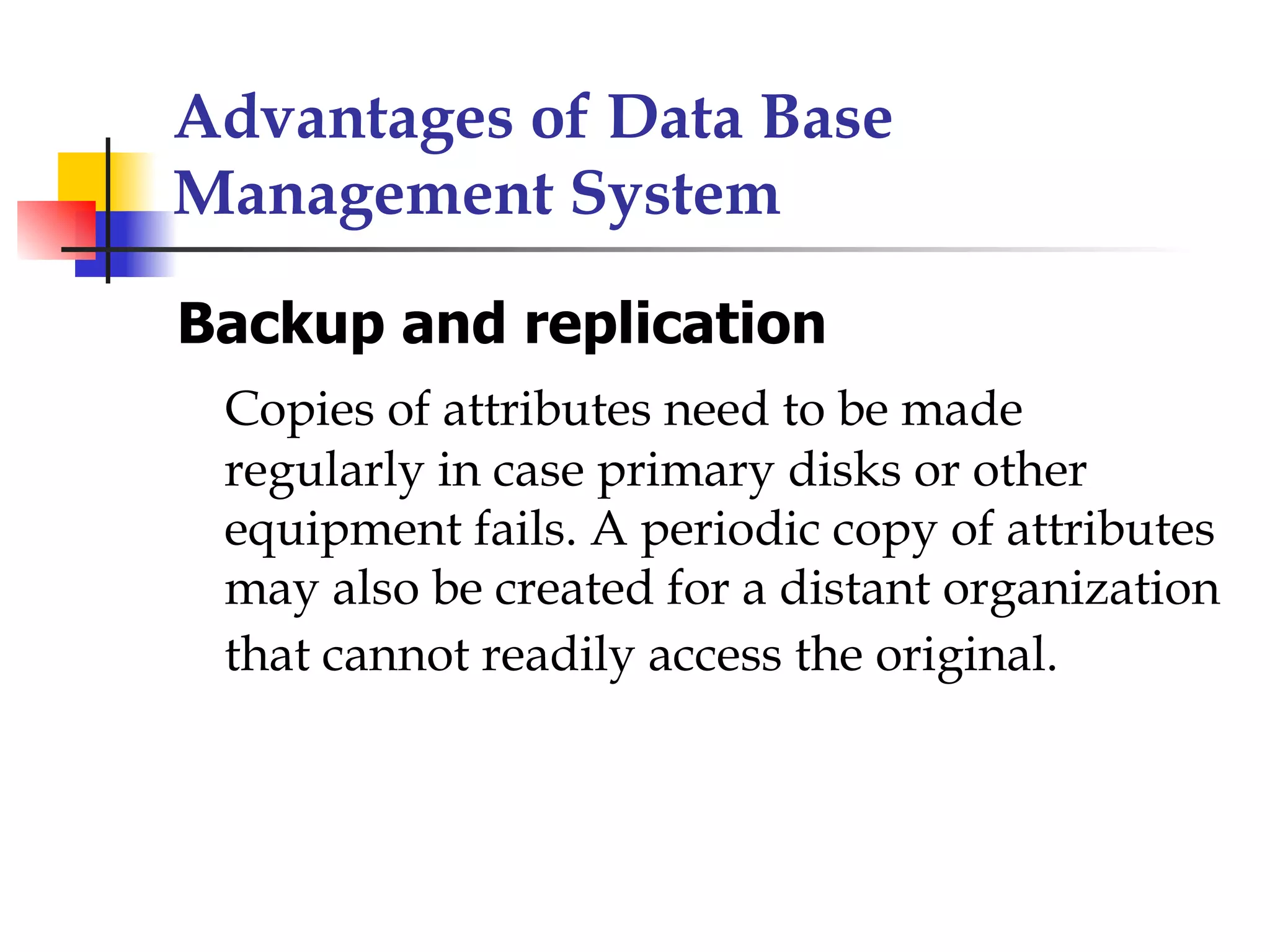 Advantages of Data Base
Management System

Backup and replication
 Copies of attributes need to be made
 regularly in case primary disks or other
 equipment fails. A periodic copy of attributes
 may also be created for a distant organization
 that cannot readily access the original.
 