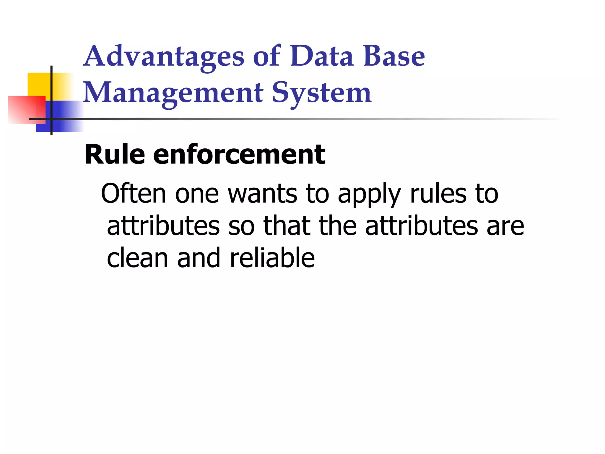 Advantages of Data Base
Management System

Rule enforcement
 Often one wants to apply rules to
 attributes so that the attributes are
 clean and reliable
 