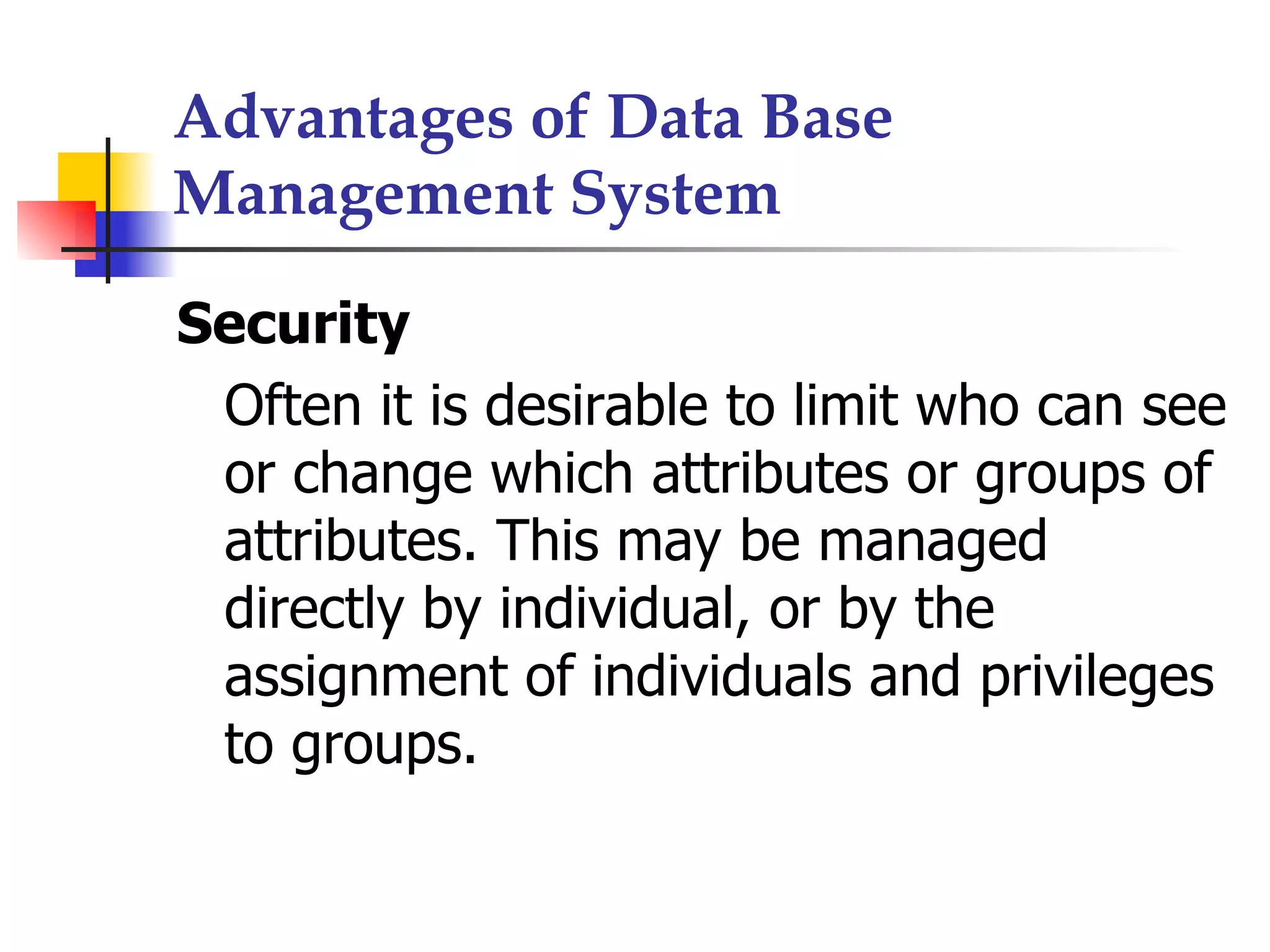 Advantages of Data Base
Management System

Security
 Often it is desirable to limit who can see
 or change which attributes or groups of
 attributes. This may be managed
 directly by individual, or by the
 assignment of individuals and privileges
 to groups.
 