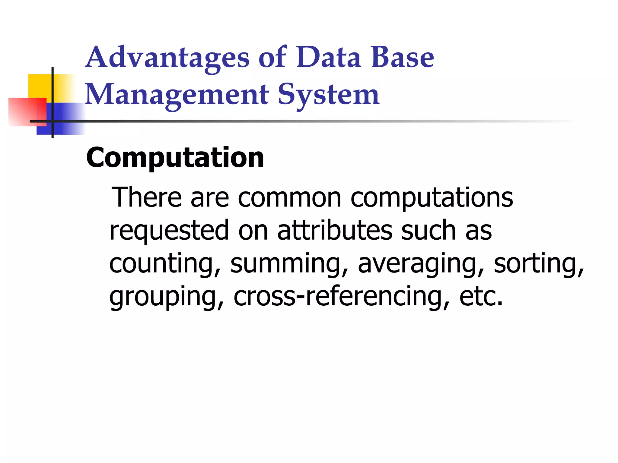 Advantages of Data Base
Management System

Computation
 There are common computations
 requested on attributes such as
 counting, summing, averaging, sorting,
 grouping, cross-referencing, etc.
 