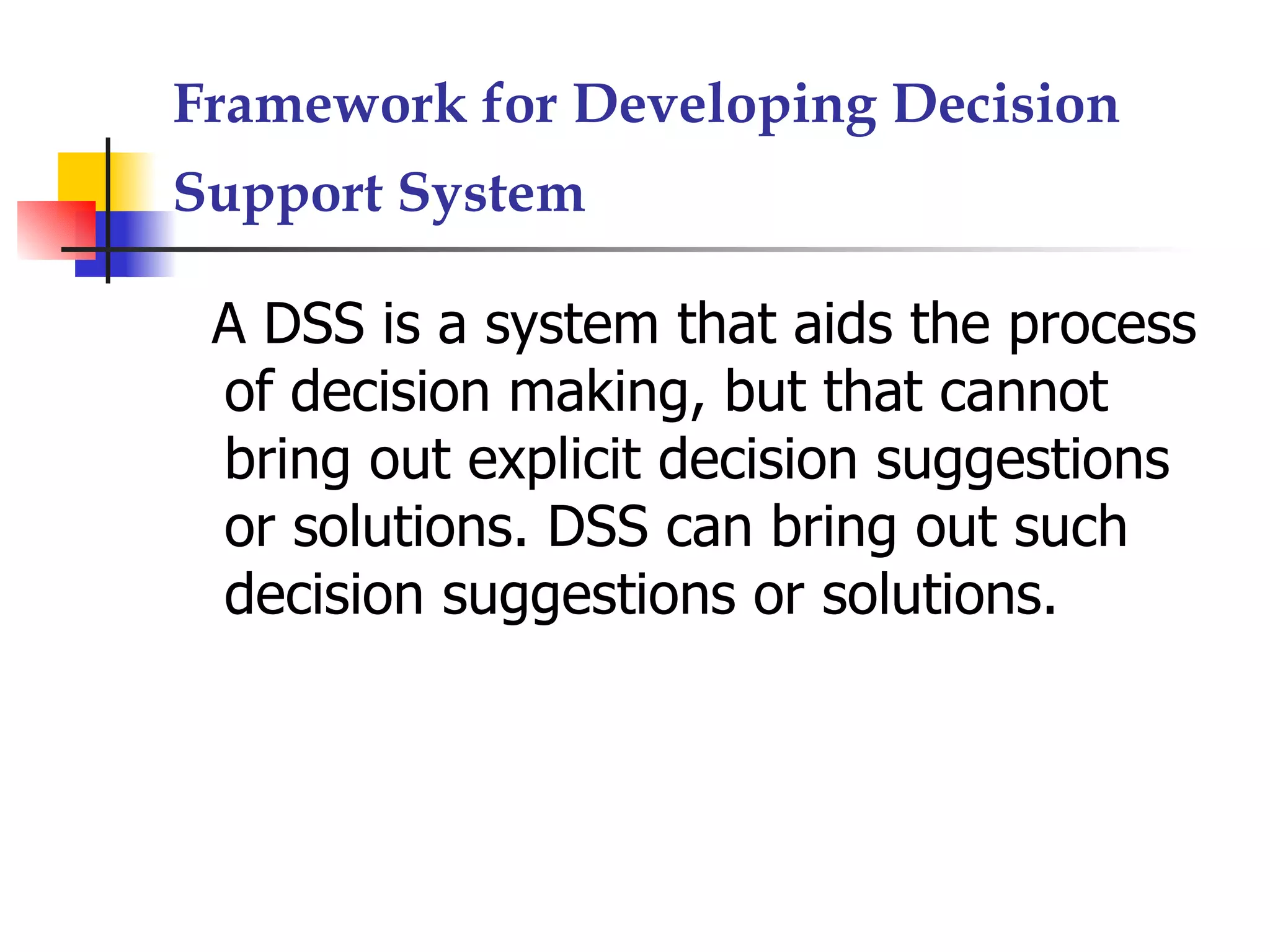 Framework for Developing Decision
Support System

 A DSS is a system that aids the process
 of decision making, but that cannot
 bring out explicit decision suggestions
 or solutions. DSS can bring out such
 decision suggestions or solutions.
 