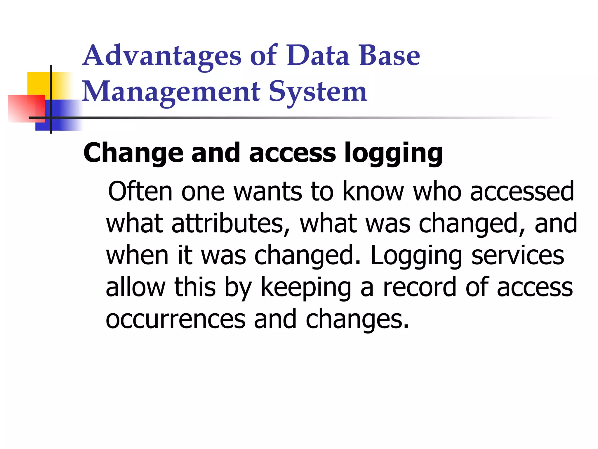 Advantages of Data Base
Management System

Change and access logging
 Often one wants to know who accessed
 what attributes, what was changed, and
 when it was changed. Logging services
 allow this by keeping a record of access
 occurrences and changes.
 
